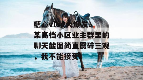 糖心vlog大爆发！某高档小区业主群里的聊天截图简直震碎三观，我不能接受！