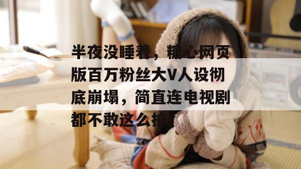 半夜没睡着，糖心网页版百万粉丝大V人设彻底崩塌，简直连电视剧都不敢这么拍。