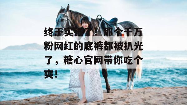 终于实锤了！那个千万粉网红的底裤都被扒光了，糖心官网带你吃个爽！