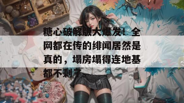 糖心破解版大爆发！全网都在传的绯闻居然是真的，塌房塌得连地基都不剩了。