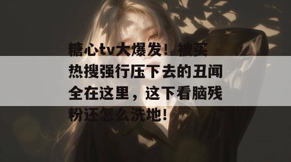 糖心tv大爆发!被买热搜强行压下去的丑闻全在这里,这下看脑残粉还怎么洗地!