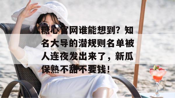 糖心官网谁能想到？知名大导的潜规则名单被人连夜发出来了，新瓜保熟不甜不要钱！