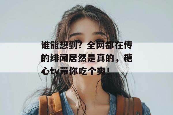 谁能想到?全网都在传的绯闻居然是真的,糖心tv带你吃个爽!
