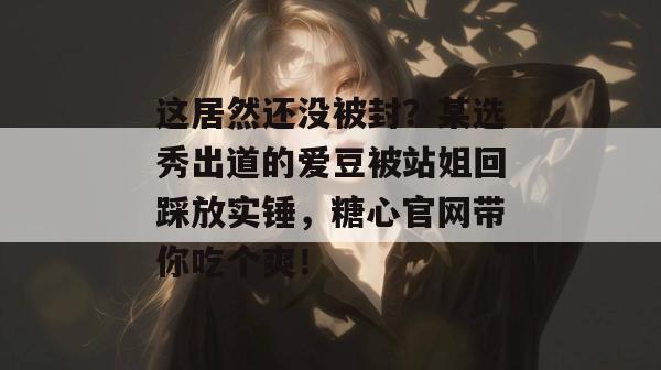 这居然还没被封？某选秀出道的爱豆被站姐回踩放实锤，糖心官网带你吃个爽！