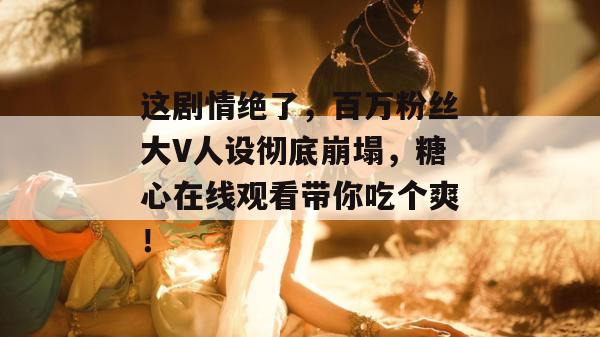这剧情绝了，百万粉丝大V人设彻底崩塌，糖心在线观看带你吃个爽！