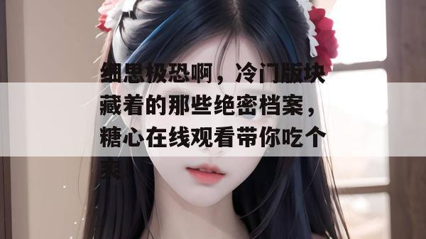细思极恐啊，冷门版块藏着的那些绝密档案，糖心在线观看带你吃个爽！