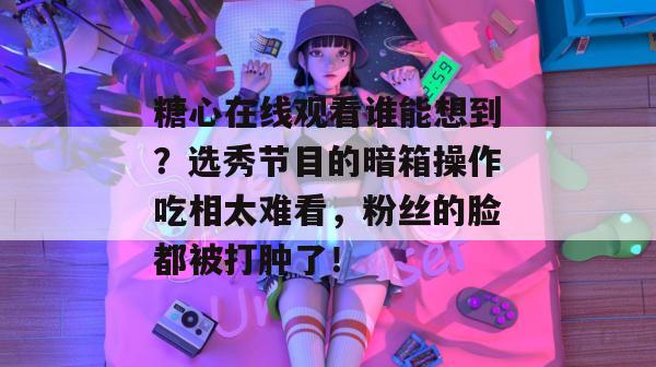 糖心在线观看谁能想到？选秀节目的暗箱操作吃相太难看，粉丝的脸都被打肿了！